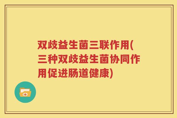 双歧益生菌三联作用(三种双歧益生菌协同作用促进肠道健康)