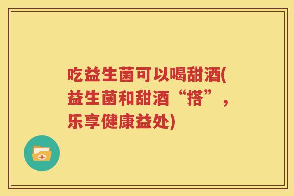 吃益生菌可以喝甜酒(益生菌和甜酒“搭”，乐享健康益处)