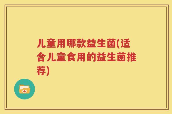 儿童用哪款益生菌(适合儿童食用的益生菌推荐)