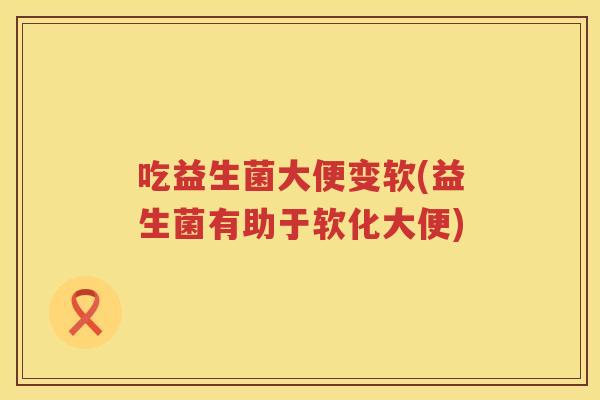 吃益生菌大便变软(益生菌有助于软化大便)