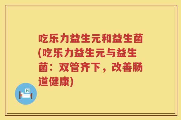 吃乐力益生元和益生菌(吃乐力益生元与益生菌：双管齐下，改善肠道健康)