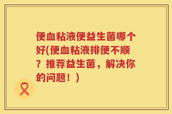 便血粘液便益生菌哪个好(便血粘液排便不顺？推荐益生菌，解决你的问题！)