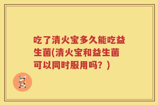 吃了清火宝多久能吃益生菌(清火宝和益生菌可以同时服用吗？)