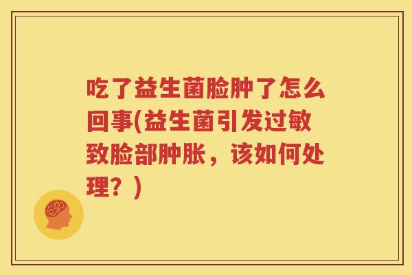 吃了益生菌脸肿了怎么回事(益生菌引发过敏致脸部肿胀，该如何处理？)
