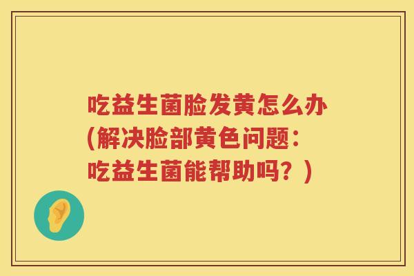 吃益生菌脸发黄怎么办(解决脸部黄色问题：吃益生菌能帮助吗？)
