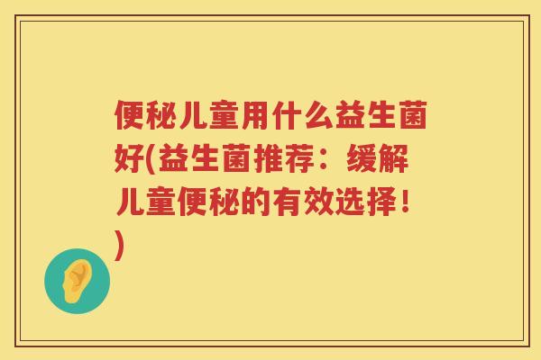 便秘儿童用什么益生菌好(益生菌推荐：缓解儿童便秘的有效选择！)