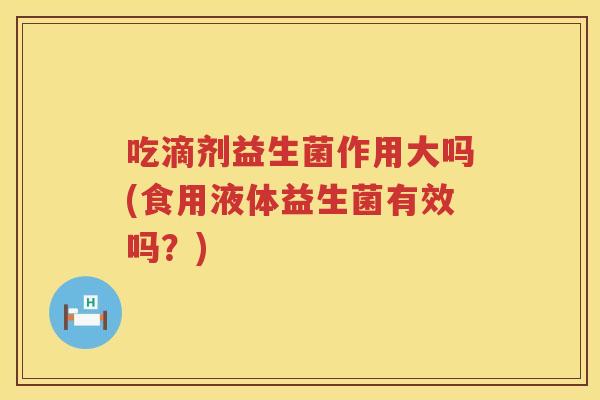 吃滴剂益生菌作用大吗(食用液体益生菌有效吗？)