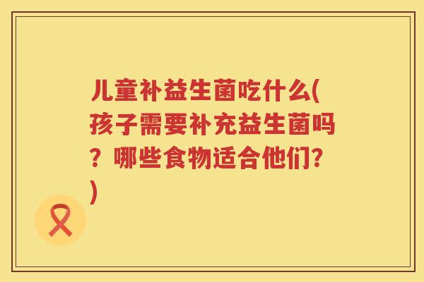 儿童补益生菌吃什么(孩子需要补充益生菌吗？哪些食物适合他们？)