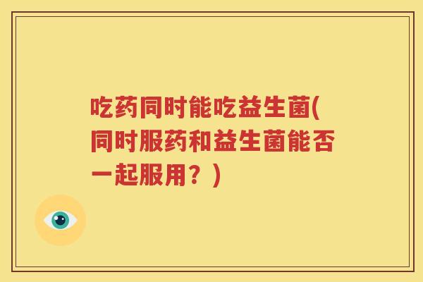 吃药同时能吃益生菌(同时服药和益生菌能否一起服用？)