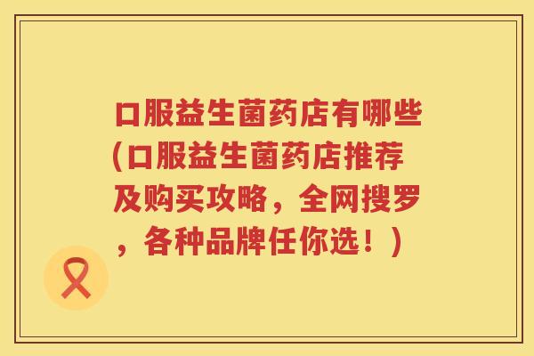 口服益生菌药店有哪些(口服益生菌药店推荐及购买攻略，全网搜罗，各种品牌任你选！)