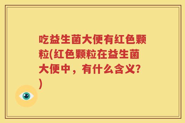 吃益生菌大便有红色颗粒(红色颗粒在益生菌大便中，有什么含义？)