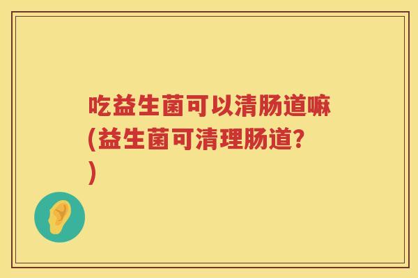 吃益生菌可以清肠道嘛(益生菌可清理肠道？)