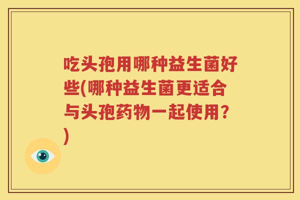 吃头孢用哪种益生菌好些(哪种益生菌更适合与头孢药物一起使用？)