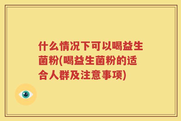 什么情况下可以喝益生菌粉(喝益生菌粉的适合人群及注意事项)