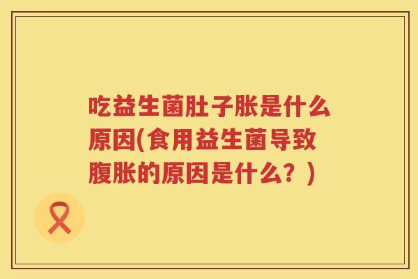 吃益生菌肚子胀是什么原因(食用益生菌导致腹胀的原因是什么？)