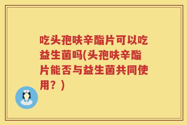 吃头孢呋辛酯片可以吃益生菌吗(头孢呋辛酯片能否与益生菌共同使用？)