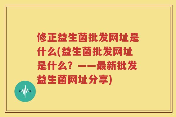 修正益生菌批发网址是什么(益生菌批发网址是什么？——最新批发益生菌网址分享)