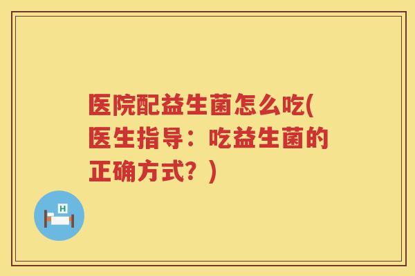 医院配益生菌怎么吃(医生指导：吃益生菌的正确方式？)