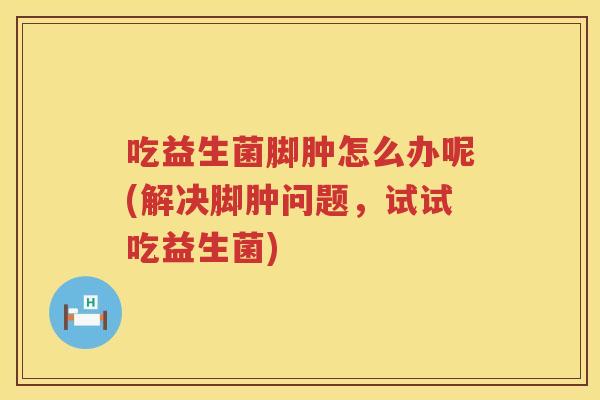 吃益生菌脚肿怎么办呢(解决脚肿问题，试试吃益生菌)
