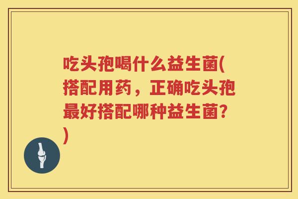 吃头孢喝什么益生菌(搭配用药，正确吃头孢最好搭配哪种益生菌？)