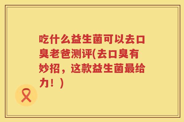 吃什么益生菌可以去口臭老爸测评(去口臭有妙招，这款益生菌最给力！)