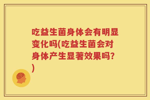 吃益生菌身体会有明显变化吗(吃益生菌会对身体产生显著效果吗？)