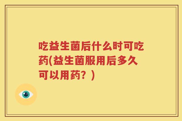 吃益生菌后什么时可吃药(益生菌服用后多久可以用药？)