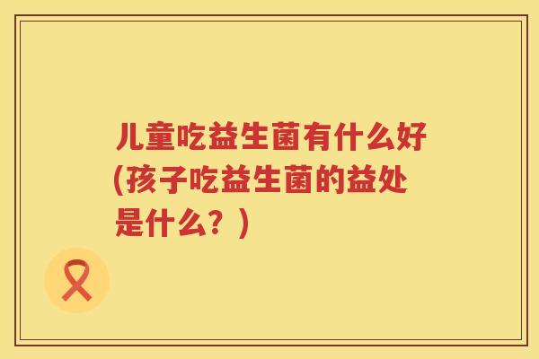 儿童吃益生菌有什么好(孩子吃益生菌的益处是什么？)