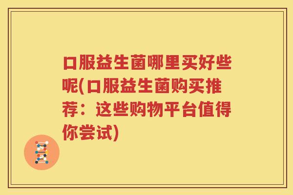 口服益生菌哪里买好些呢(口服益生菌购买推荐：这些购物平台值得你尝试)