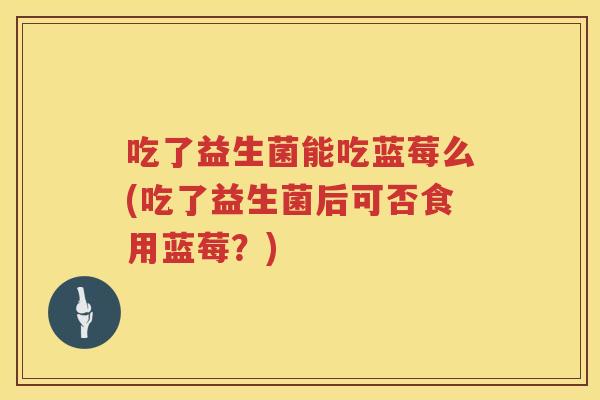 吃了益生菌能吃蓝莓么(吃了益生菌后可否食用蓝莓？)