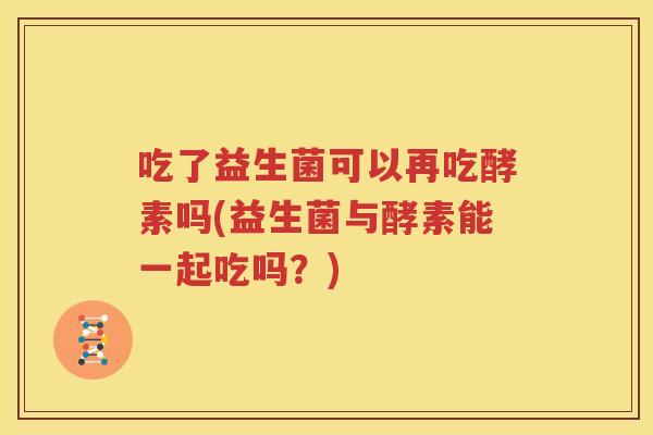 吃了益生菌可以再吃酵素吗(益生菌与酵素能一起吃吗？)