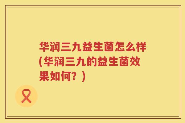 华润三九益生菌怎么样(华润三九的益生菌效果如何？)
