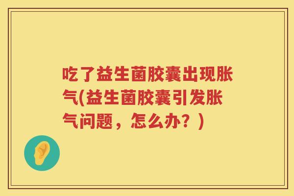 吃了益生菌胶囊出现胀气(益生菌胶囊引发胀气问题，怎么办？)