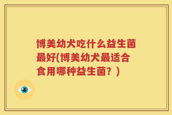 博美幼犬吃什么益生菌最好(博美幼犬最适合食用哪种益生菌？)