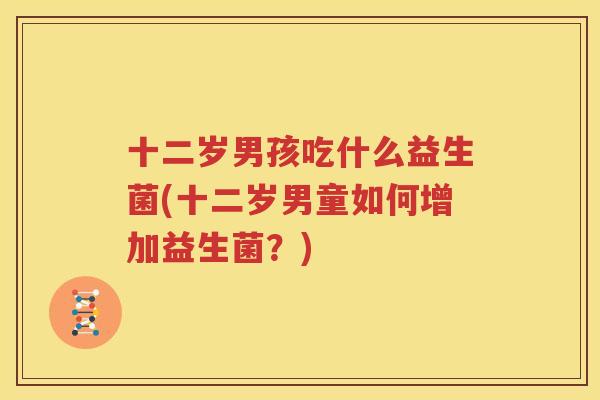十二岁男孩吃什么益生菌(十二岁男童如何增加益生菌？)