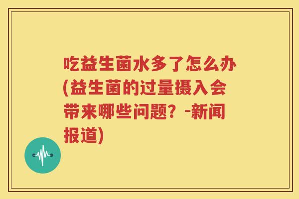 吃益生菌水多了怎么办(益生菌的过量摄入会带来哪些问题？-新闻报道)