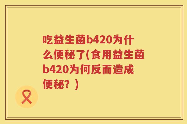 吃益生菌b420为什么便秘了(食用益生菌b420为何反而造成便秘？)