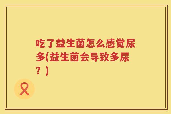 吃了益生菌怎么感觉尿多(益生菌会导致多尿？)