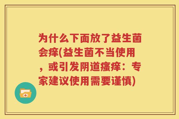 为什么下面放了益生菌会痒(益生菌不当使用，或引发阴道瘙痒：专家建议使用需要谨慎)