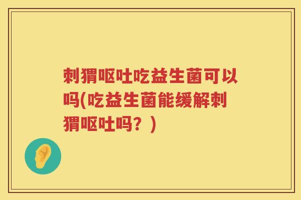 刺猬呕吐吃益生菌可以吗(吃益生菌能缓解刺猬呕吐吗？)