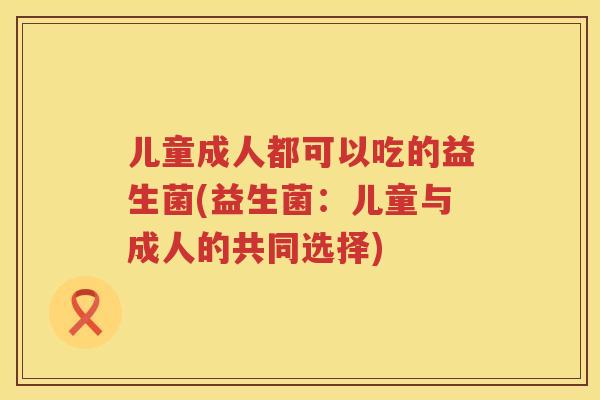 儿童成人都可以吃的益生菌(益生菌：儿童与成人的共同选择)