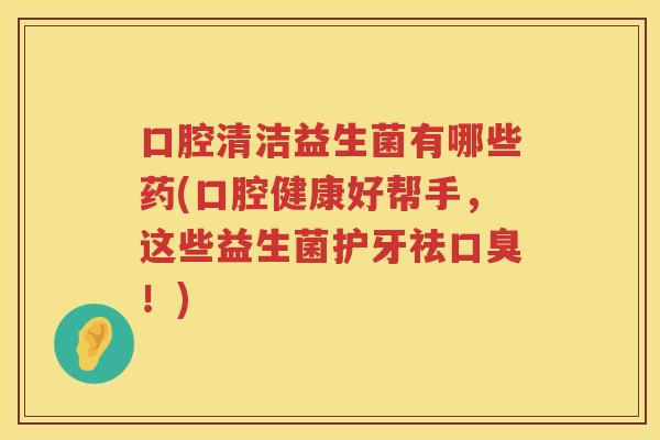 口腔清洁益生菌有哪些药(口腔健康好帮手，这些益生菌护牙祛口臭！)