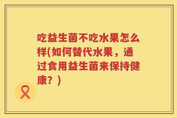 吃益生菌不吃水果怎么样(如何替代水果，通过食用益生菌来保持健康？)