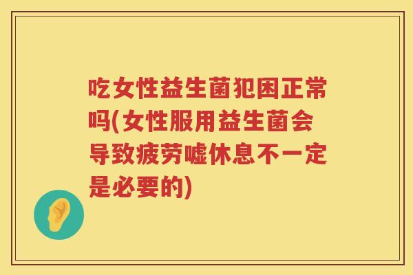 吃女性益生菌犯困正常吗(女性服用益生菌会导致疲劳嘘休息不一定是必要的)