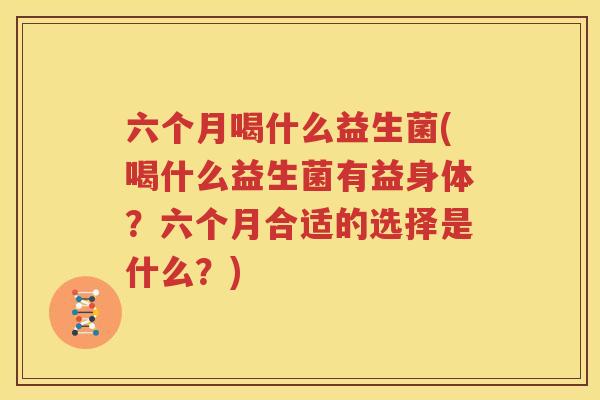 六个月喝什么益生菌(喝什么益生菌有益身体？六个月合适的选择是什么？)