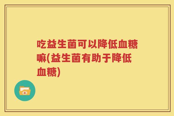吃益生菌可以降低血糖嘛(益生菌有助于降低血糖)