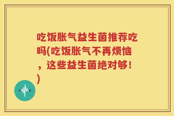 吃饭胀气益生菌推荐吃吗(吃饭胀气不再烦恼，这些益生菌绝对够！)