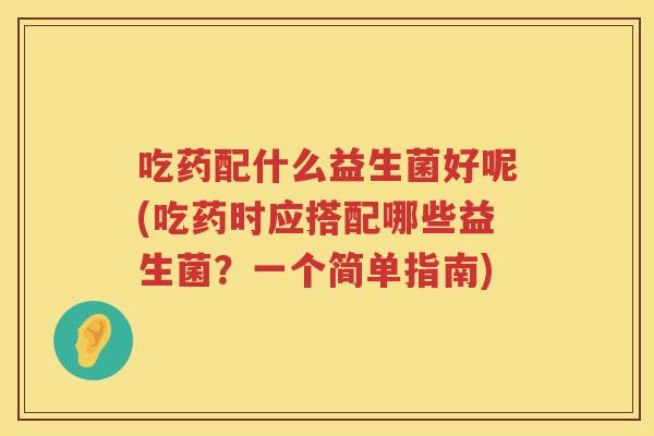 吃药配什么益生菌好呢(吃药时应搭配哪些益生菌？一个简单指南)