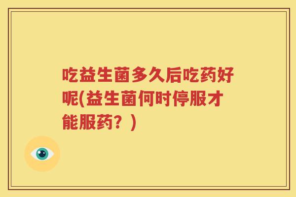 吃益生菌多久后吃药好呢(益生菌何时停服才能服药？)