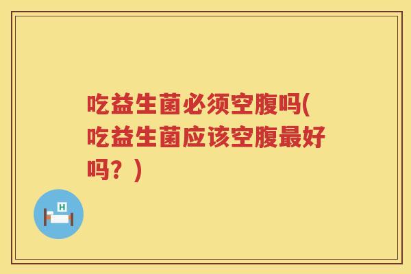 吃益生菌必须空腹吗(吃益生菌应该空腹最好吗？)
